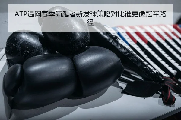 ATP温网赛季领跑者新发球策略对比谁更像冠军路径